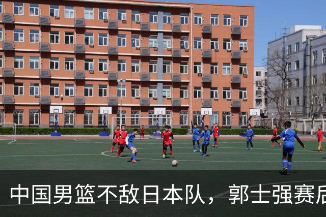 中国男篮不敌日本队，郭士强赛后发声